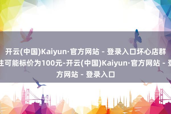 开云(中国)Kaiyun·官方网站 - 登录入口坏心店群商家往往可能标价为100元-开云(中国)Kaiyun·官方网站 - 登录入口