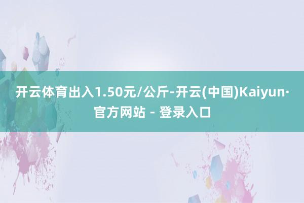 开云体育出入1.50元/公斤-开云(中国)Kaiyun·官方网站 - 登录入口