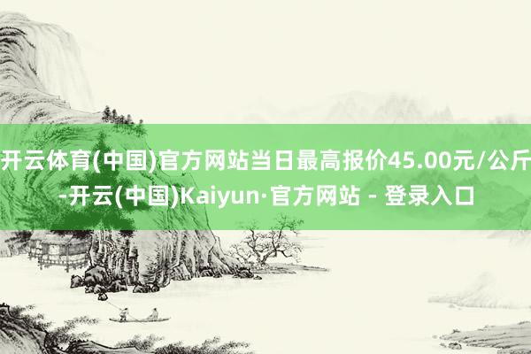 开云体育(中国)官方网站当日最高报价45.00元/公斤-开云(中国)Kaiyun·官方网站 - 登录入口