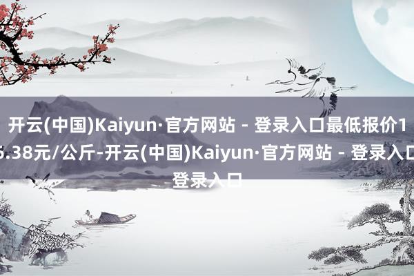 开云(中国)Kaiyun·官方网站 - 登录入口最低报价16.38元/公斤-开云(中国)Kaiyun·官方网站 - 登录入口