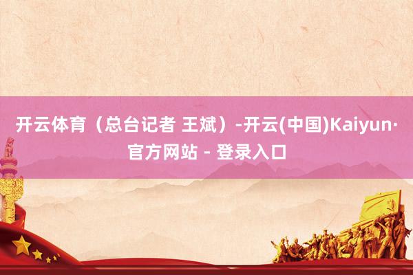 开云体育（总台记者 王斌）-开云(中国)Kaiyun·官方网站 - 登录入口
