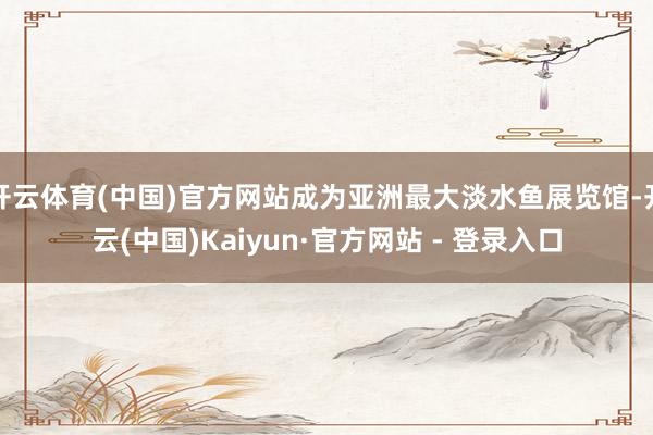 开云体育(中国)官方网站成为亚洲最大淡水鱼展览馆-开云(中国)Kaiyun·官方网站 - 登录入口