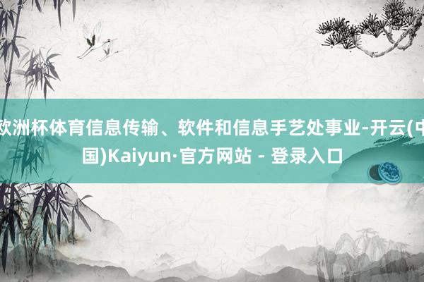 欧洲杯体育信息传输、软件和信息手艺处事业-开云(中国)Kaiyun·官方网站 - 登录入口