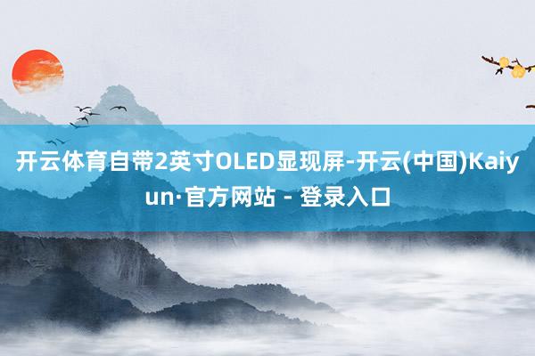 开云体育自带2英寸OLED显现屏-开云(中国)Kaiyun·官方网站 - 登录入口