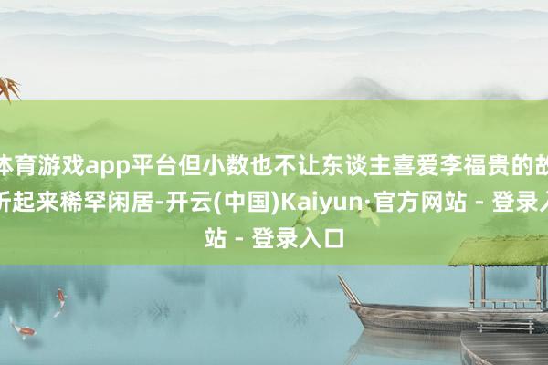 体育游戏app平台但小数也不让东谈主喜爱李福贵的故事听起来稀罕闲居-开云(中国)Kaiyun·官方网站 - 登录入口