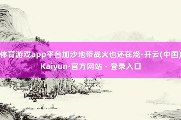 体育游戏app平台加沙地带战火也还在烧-开云(中国)Kaiyun·官方网站 - 登录入口