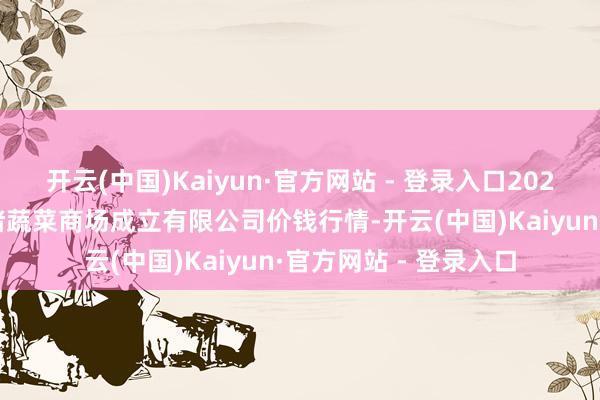 开云(中国)Kaiyun·官方网站 - 登录入口2025年4月11日浙江良渚蔬菜商场成立有限公司价钱行情-开云(中国)Kaiyun·官方网站 - 登录入口