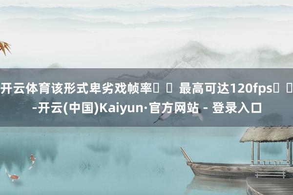 开云体育该形式卑劣戏帧率​​最高可达120fps​​-开云(中国)Kaiyun·官方网站 - 登录入口