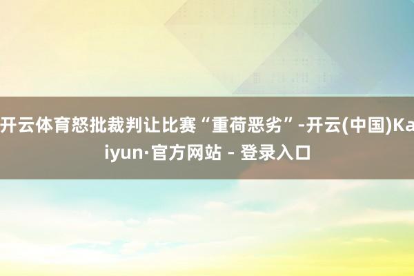 开云体育怒批裁判让比赛“重荷恶劣”-开云(中国)Kaiyun·官方网站 - 登录入口