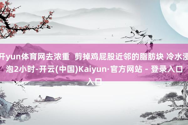 开yun体育网去浓重  剪掉鸡屁股近邻的脂肪块 冷水浸泡2小时-开云(中国)Kaiyun·官方网站 - 登录入口
