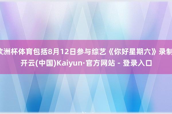 欧洲杯体育包括8月12日参与综艺《你好星期六》录制-开云(中国)Kaiyun·官方网站 - 登录入口