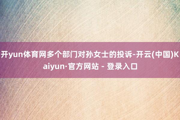 开yun体育网多个部门对孙女士的投诉-开云(中国)Kaiyun·官方网站 - 登录入口