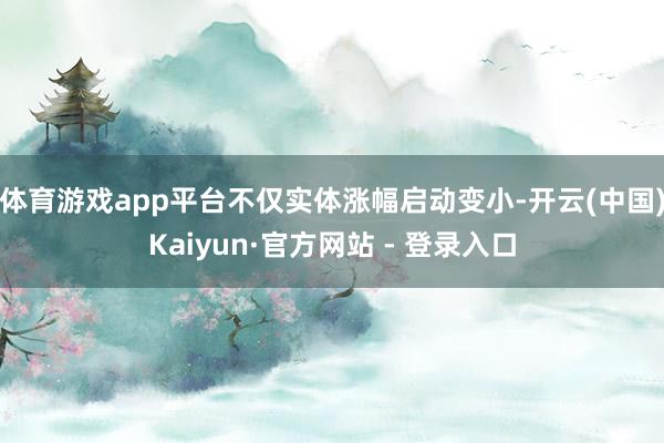 体育游戏app平台不仅实体涨幅启动变小-开云(中国)Kaiyun·官方网站 - 登录入口