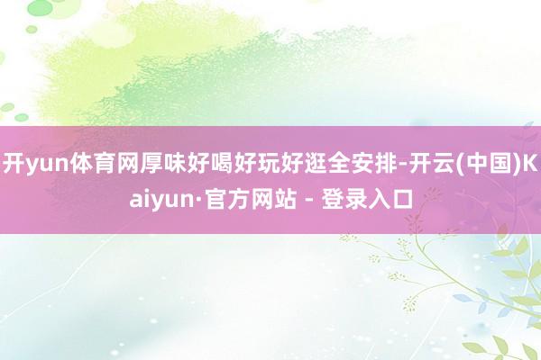 开yun体育网厚味好喝好玩好逛全安排-开云(中国)Kaiyun·官方网站 - 登录入口