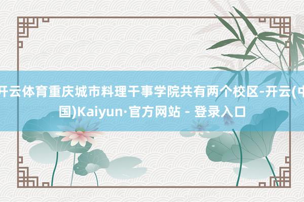 开云体育重庆城市料理干事学院共有两个校区-开云(中国)Kaiyun·官方网站 - 登录入口