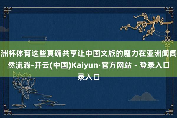 欧洲杯体育这些真确共享让中国文旅的魔力在亚洲阛阓当然流淌-开云(中国)Kaiyun·官方网站 - 登录入口