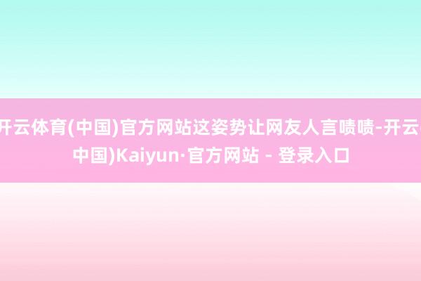 开云体育(中国)官方网站这姿势让网友人言啧啧-开云(中国)Kaiyun·官方网站 - 登录入口