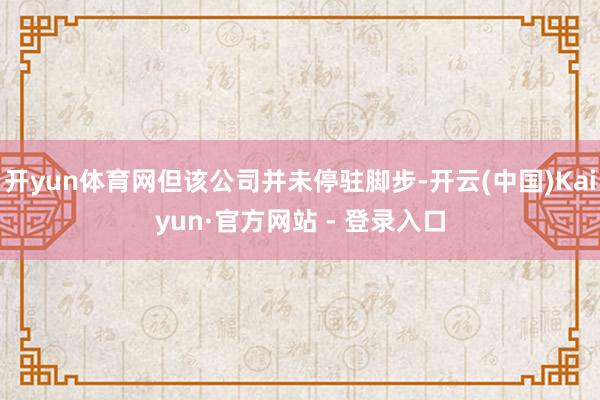 开yun体育网但该公司并未停驻脚步-开云(中国)Kaiyun·官方网站 - 登录入口