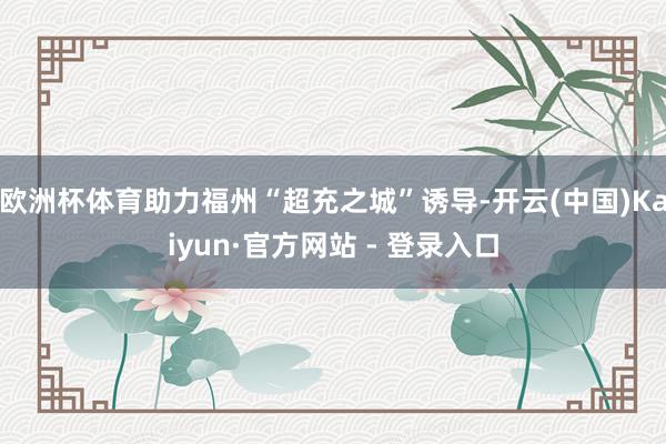欧洲杯体育助力福州“超充之城”诱导-开云(中国)Kaiyun·官方网站 - 登录入口