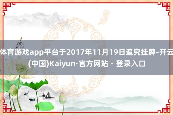 体育游戏app平台于2017年11月19日追究挂牌-开云(中国)Kaiyun·官方网站 - 登录入口