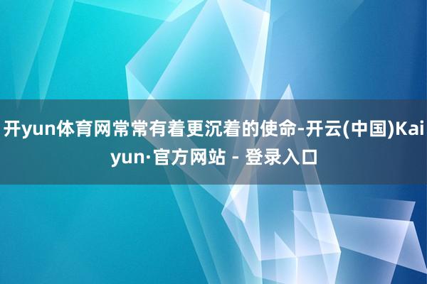 开yun体育网常常有着更沉着的使命-开云(中国)Kaiyun·官方网站 - 登录入口