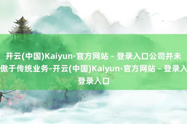 开云(中国)Kaiyun·官方网站 - 登录入口公司并未骄傲于传统业务-开云(中国)Kaiyun·官方网站 - 登录入口
