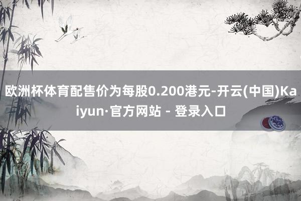 欧洲杯体育配售价为每股0.200港元-开云(中国)Kaiyun·官方网站 - 登录入口