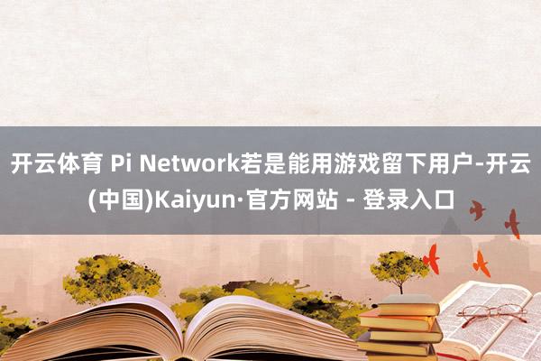开云体育 Pi Network若是能用游戏留下用户-开云(中国)Kaiyun·官方网站 - 登录入口