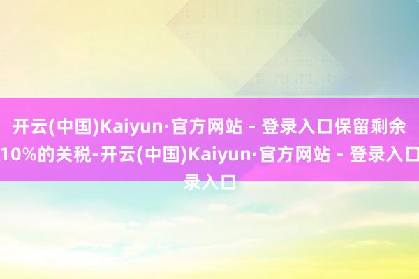 开云(中国)Kaiyun·官方网站 - 登录入口保留剩余10%的关税-开云(中国)Kaiyun·官方网站 - 登录入口