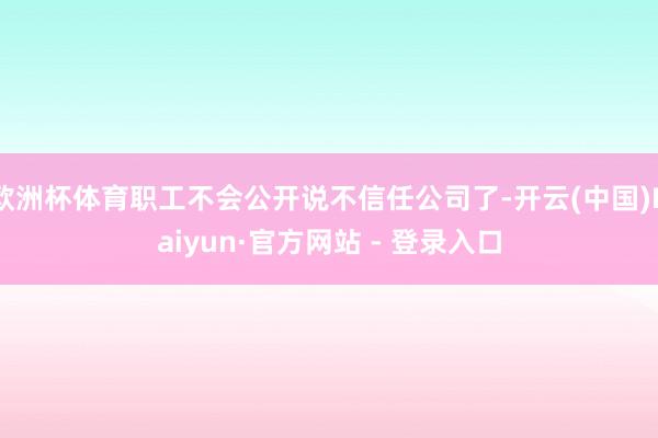 欧洲杯体育职工不会公开说不信任公司了-开云(中国)Kaiyun·官方网站 - 登录入口
