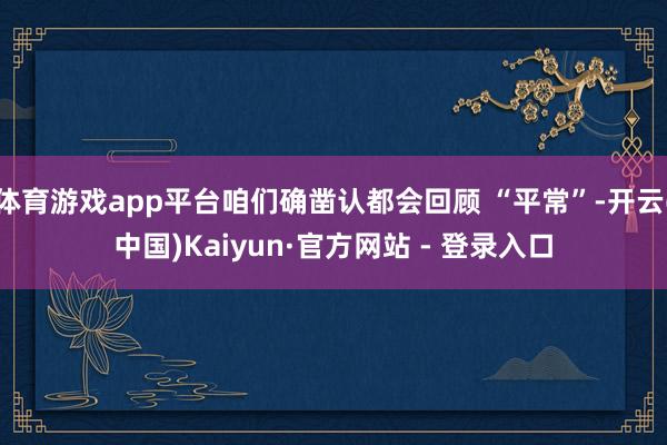 体育游戏app平台咱们确凿认都会回顾 “平常”-开云(中国)Kaiyun·官方网站 - 登录入口