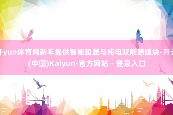 开yun体育网新车提供智能超混与纯电双能源版块-开云(中国)Kaiyun·官方网站 - 登录入口