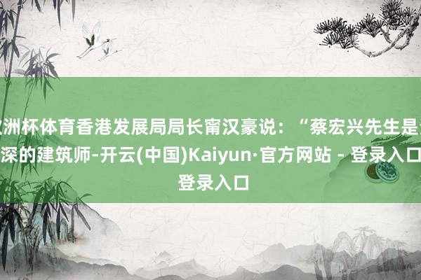 欧洲杯体育香港发展局局长甯汉豪说：“蔡宏兴先生是资深的建筑师-开云(中国)Kaiyun·官方网站 - 登录入口