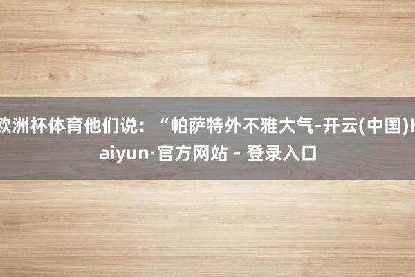 欧洲杯体育他们说：“帕萨特外不雅大气-开云(中国)Kaiyun·官方网站 - 登录入口