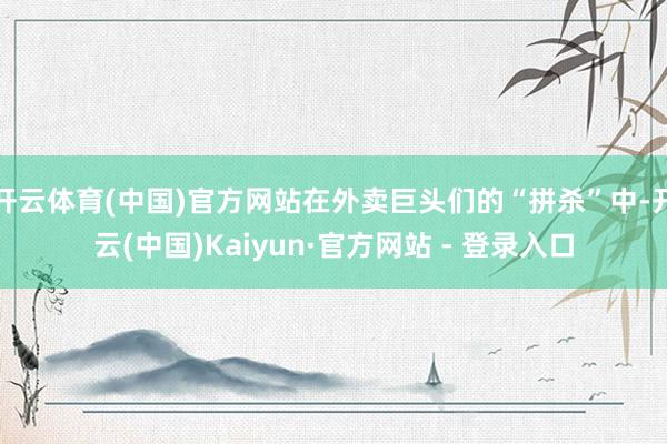 开云体育(中国)官方网站在外卖巨头们的“拼杀”中-开云(中国)Kaiyun·官方网站 - 登录入口
