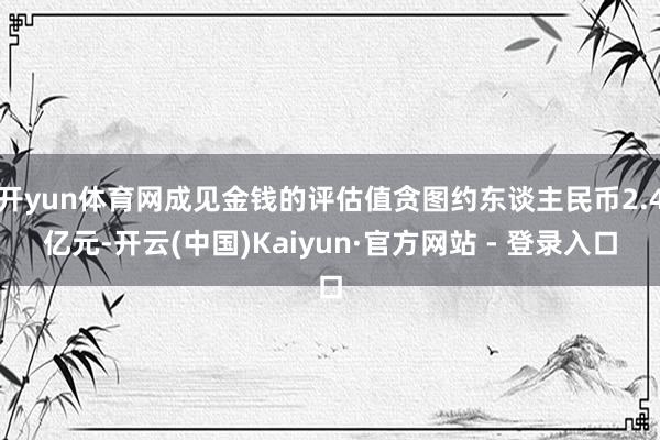 开yun体育网成见金钱的评估值贪图约东谈主民币2.4亿元-开云(中国)Kaiyun·官方网站 - 登录入口