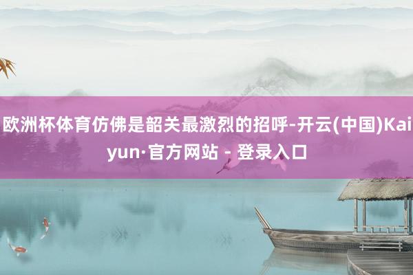 欧洲杯体育仿佛是韶关最激烈的招呼-开云(中国)Kaiyun·官方网站 - 登录入口