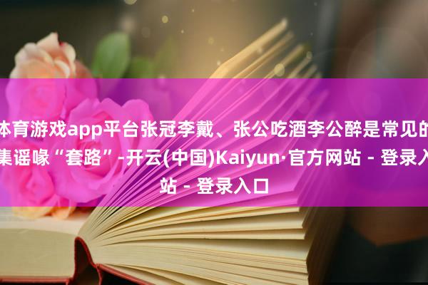 体育游戏app平台张冠李戴、张公吃酒李公醉是常见的收集谣喙“套路”-开云(中国)Kaiyun·官方网站 - 登录入口