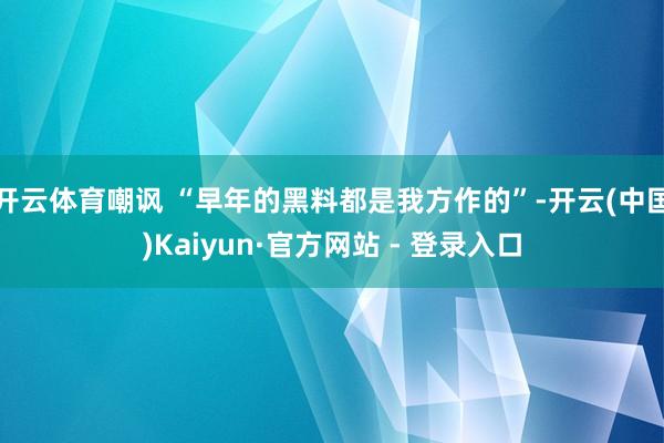 开云体育嘲讽 “早年的黑料都是我方作的”-开云(中国)Kaiyun·官方网站 - 登录入口