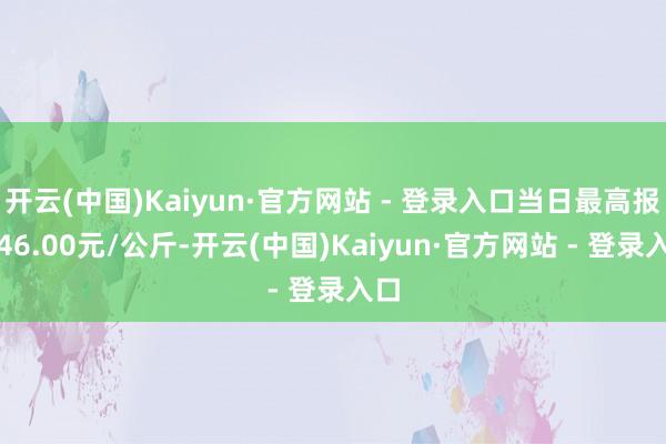 开云(中国)Kaiyun·官方网站 - 登录入口当日最高报价46.00元/公斤-开云(中国)Kaiyun·官方网站 - 登录入口