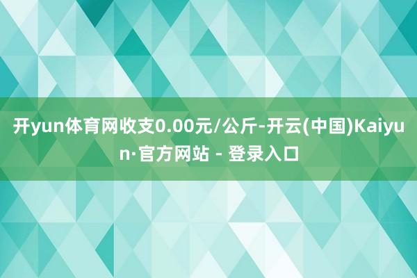 开yun体育网收支0.00元/公斤-开云(中国)Kaiyun·官方网站 - 登录入口