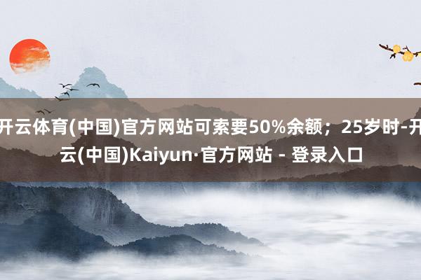 开云体育(中国)官方网站可索要50%余额；25岁时-开云(中国)Kaiyun·官方网站 - 登录入口