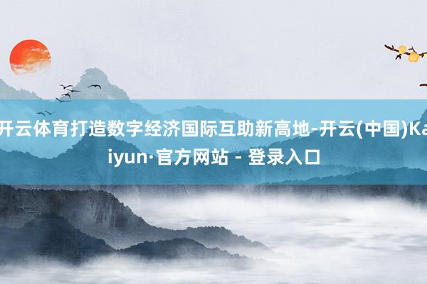 开云体育打造数字经济国际互助新高地-开云(中国)Kaiyun·官方网站 - 登录入口