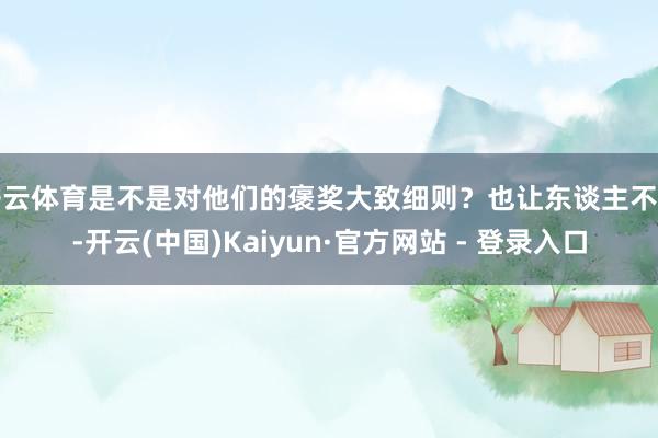 开云体育是不是对他们的褒奖大致细则？也让东谈主不明-开云(中国)Kaiyun·官方网站 - 登录入口