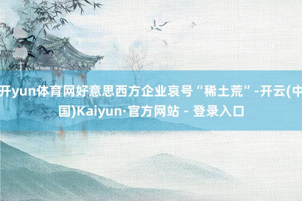 开yun体育网好意思西方企业哀号“稀土荒”-开云(中国)Kaiyun·官方网站 - 登录入口