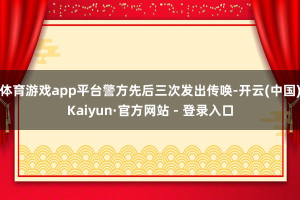 体育游戏app平台警方先后三次发出传唤-开云(中国)Kaiyun·官方网站 - 登录入口