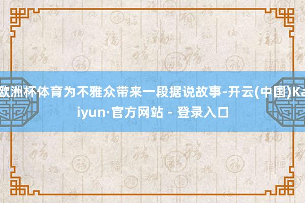 欧洲杯体育为不雅众带来一段据说故事-开云(中国)Kaiyun·官方网站 - 登录入口