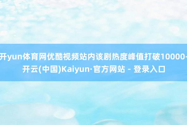开yun体育网优酷视频站内该剧热度峰值打破10000-开云(中国)Kaiyun·官方网站 - 登录入口