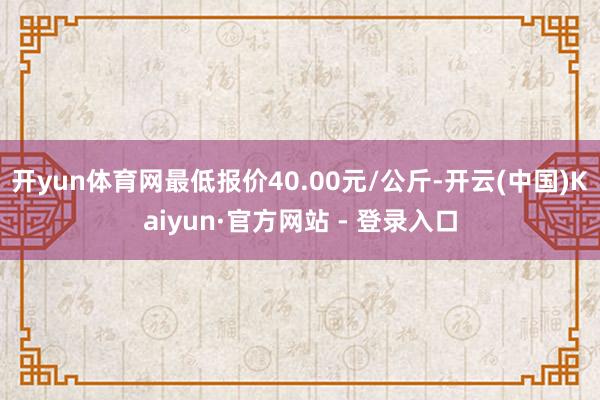 开yun体育网最低报价40.00元/公斤-开云(中国)Kaiyun·官方网站 - 登录入口
