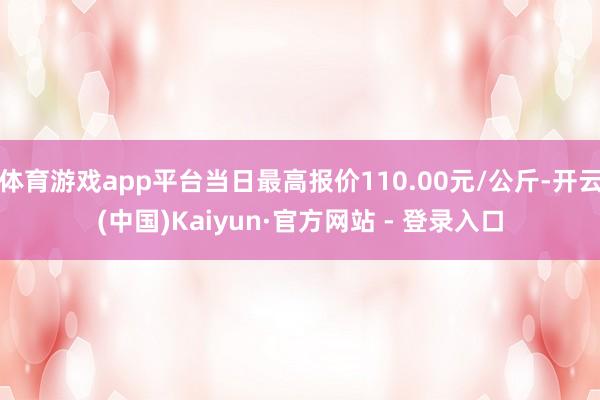 体育游戏app平台当日最高报价110.00元/公斤-开云(中国)Kaiyun·官方网站 - 登录入口